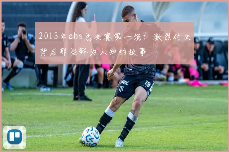 2013年cba总决赛第一场：激烈对决背后那些鲜为人知的故事