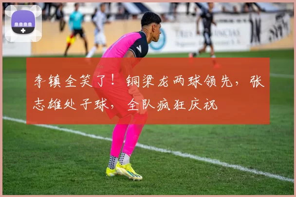 李镇全笑了!铜梁龙两球领先,张志雄处子球,全队疯狂庆祝