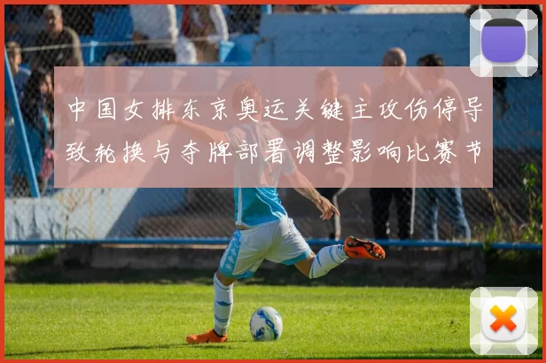 中国女排东京奥运关键主攻伤停导致轮换与夺牌部署调整影响比赛节奏