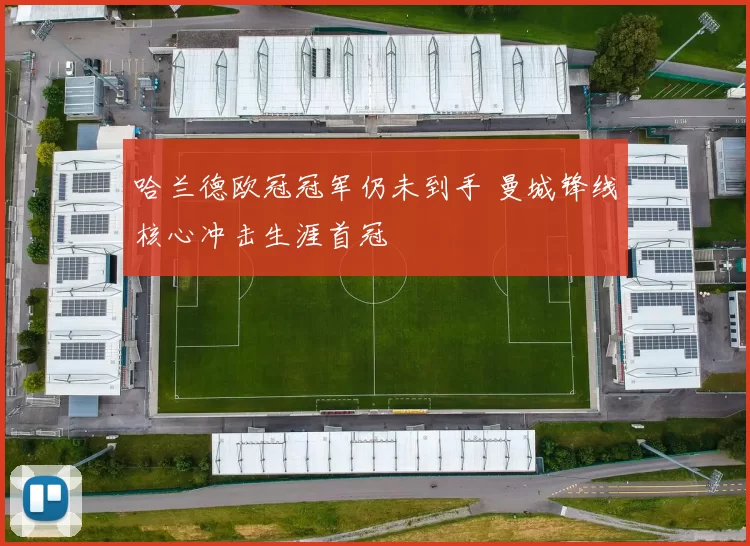 哈兰德欧冠冠军仍未到手 曼城锋线核心冲击生涯首冠