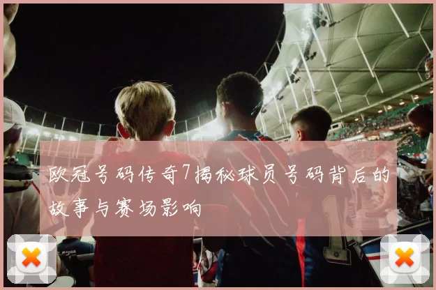 欧冠号码传奇7揭秘球员号码背后的故事与赛场影响