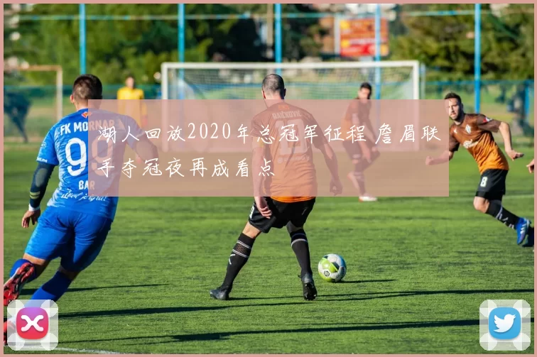 湖人回放2020年总冠军征程 詹眉联手夺冠夜再成看点