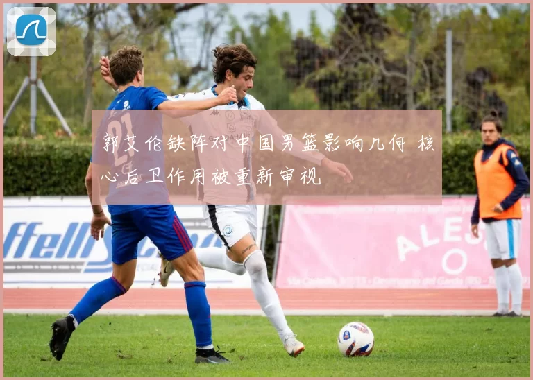 郭艾伦缺阵对中国男篮影响几何 核心后卫作用被重新审视