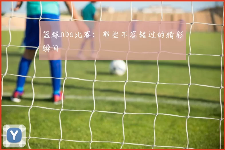 篮球nba比赛：那些不容错过的精彩瞬间