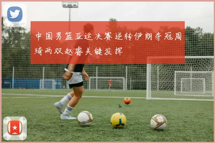 中国男篮亚运决赛逆转伊朗夺冠周琦两双赵睿关键发挥