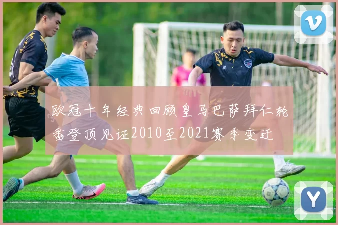 欧冠十年经典回顾皇马巴萨拜仁轮番登顶见证2010至2021赛季变迁