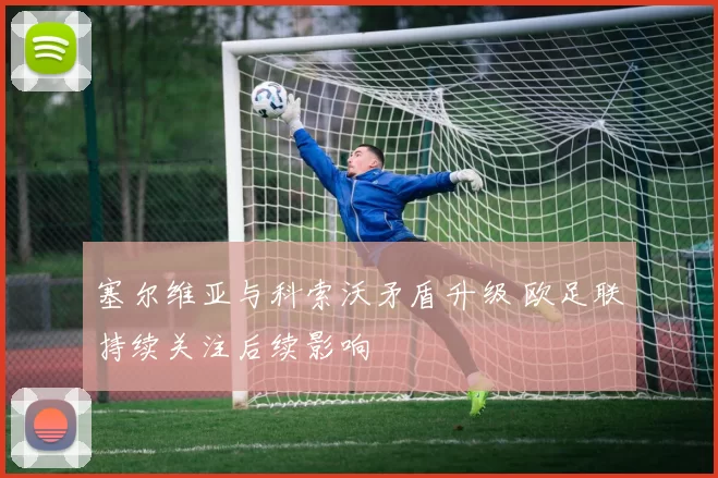 塞尔维亚与科索沃矛盾升级 欧足联持续关注后续影响