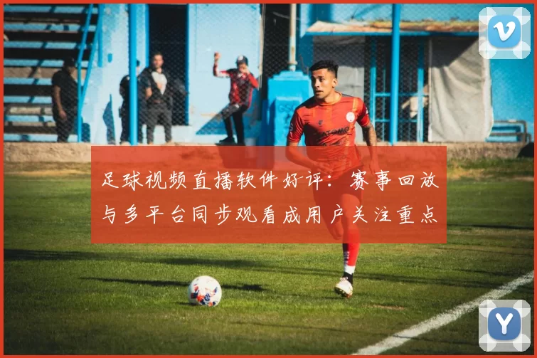 足球视频直播软件好评:赛事回放与多平台同步观看成用户关注重点