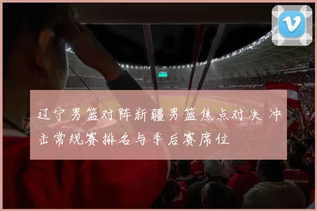 辽宁男篮对阵新疆男篮焦点对决 冲击常规赛排名与季后赛席位