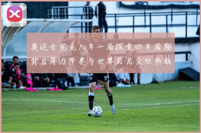 奥运会究竟几年一届探索四年周期背后筹办节奏与世界目光交织热潮