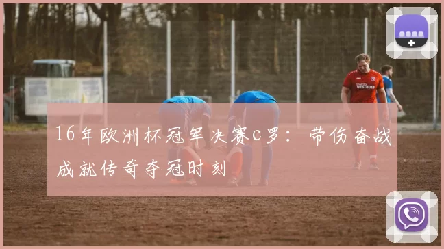 16年欧洲杯冠军决赛c罗：带伤奋战成就传奇夺冠时刻