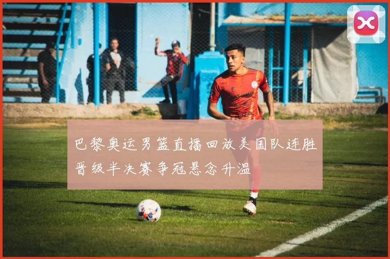 巴黎奥运男篮直播回放美国队连胜晋级半决赛争冠悬念升温