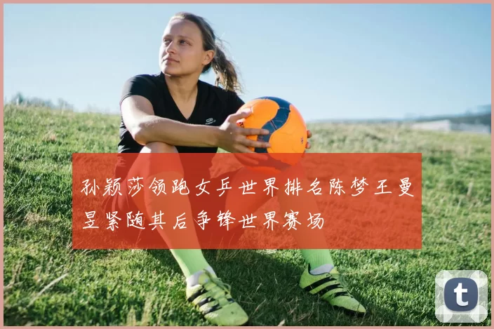孙颖莎领跑女乒世界排名陈梦王曼昱紧随其后争锋世界赛场
