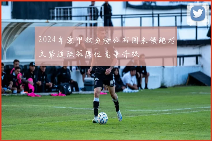 2024年意甲积分榜公布国米领跑尤文紧追欧冠席位竞争升级