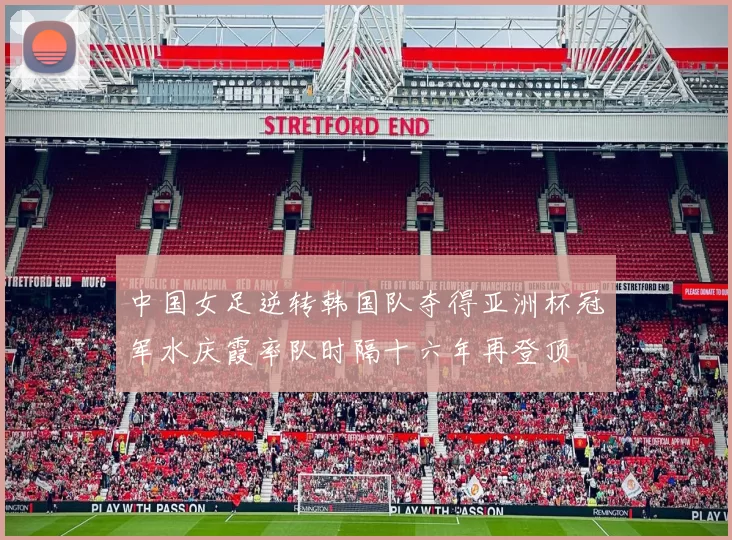 中国女足逆转韩国队夺得亚洲杯冠军水庆霞率队时隔十六年再登顶