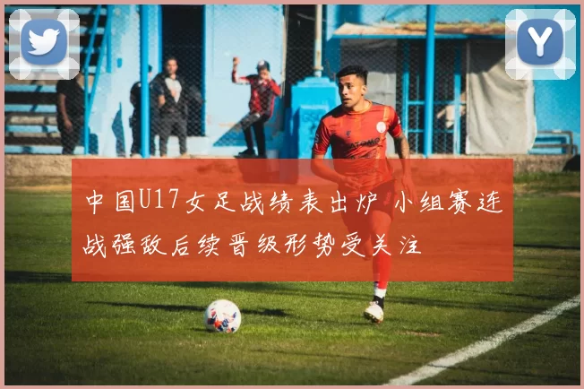 中国U17女足战绩表出炉 小组赛连战强敌后续晋级形势受关注