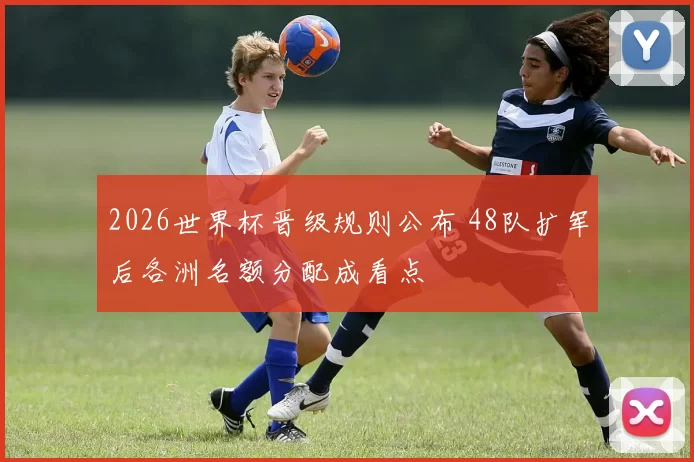 2026世界杯晋级规则公布 48队扩军后各洲名额分配成看点
