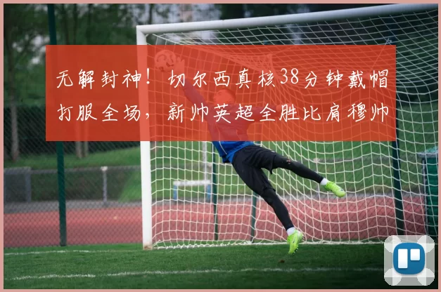 无解封神！切尔西真核38分钟戴帽打服全场，新帅英超全胜比肩穆帅