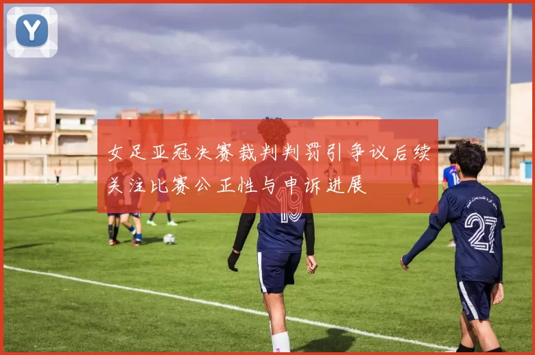 女足亚冠决赛裁判判罚引争议后续关注比赛公正性与申诉进展