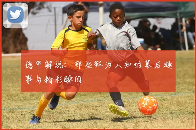 德甲解说:那些鲜为人知的幕后趣事与精彩瞬间