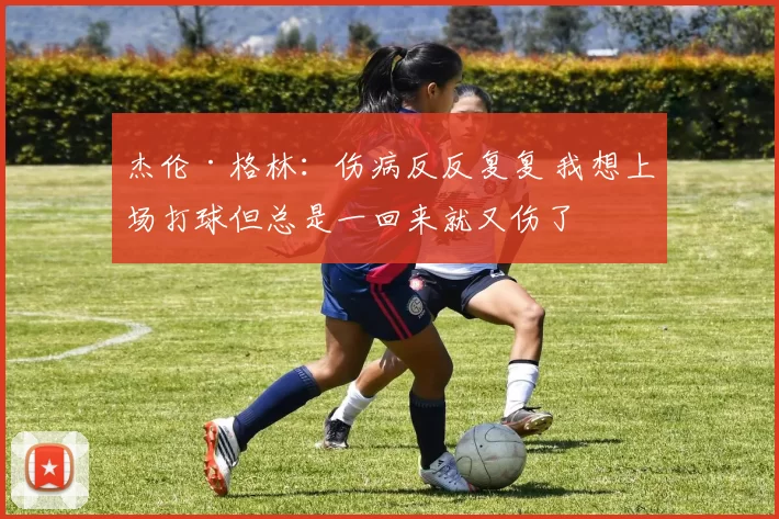 杰伦·格林：伤病反反复复 我想上场打球但总是一回来就又伤了