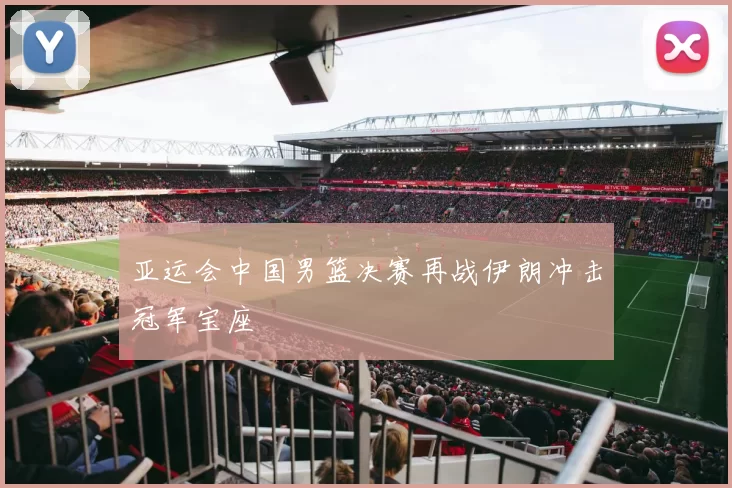 亚运会中国男篮决赛再战伊朗冲击冠军宝座