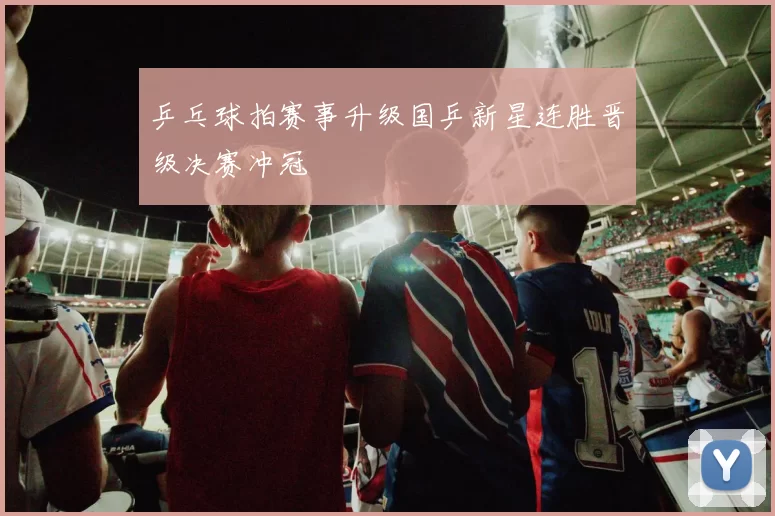 乒乓球拍赛事升级国乒新星连胜晋级决赛冲冠