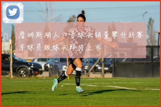 詹姆斯湖人六号球衣销量攀升新赛季球员版球衣即将上市