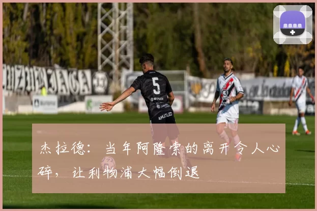 杰拉德:当年阿隆索的离开令人心碎,让利物浦大幅倒退