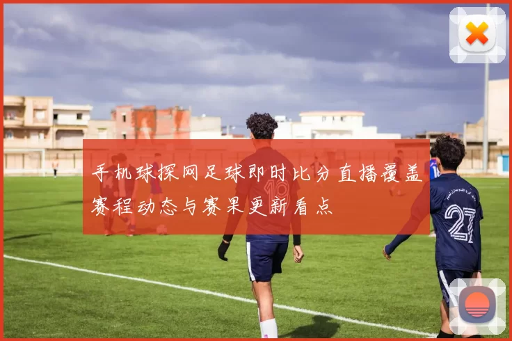 手机球探网足球即时比分直播覆盖赛程动态与赛果更新看点