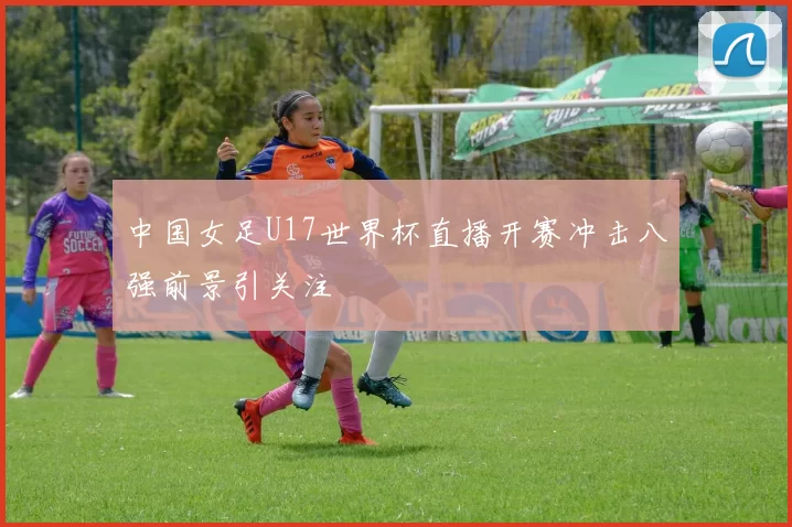 中国女足U17世界杯直播开赛冲击八强前景引关注