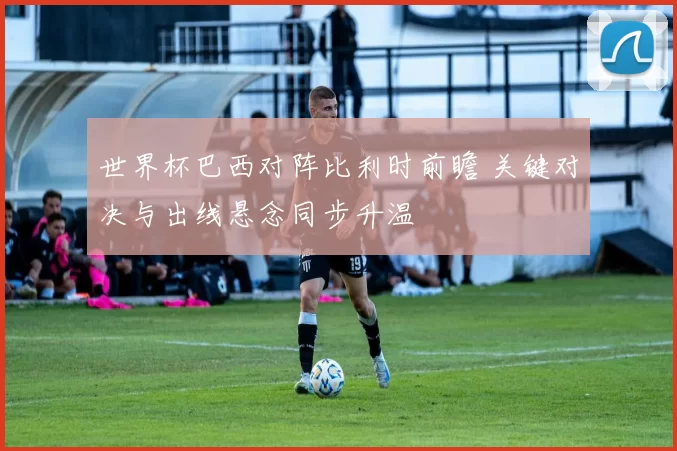 世界杯巴西对阵比利时前瞻 关键对决与出线悬念同步升温