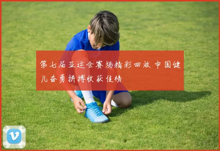 第七届亚运会赛场精彩回放 中国健儿奋勇拼搏收获佳绩