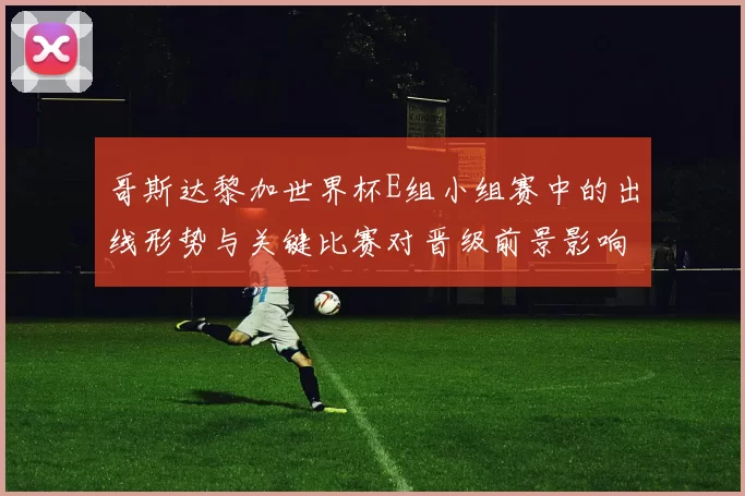 哥斯达黎加世界杯E组小组赛中的出线形势与关键比赛对晋级前景影响分析