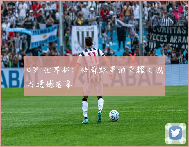 c罗 世界杯：传奇球星的荣耀之战与遗憾落幕