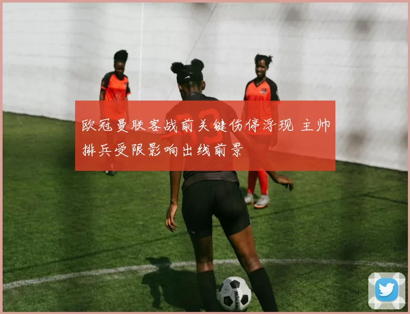 欧冠曼联客战前关键伤停浮现 主帅排兵受限影响出线前景