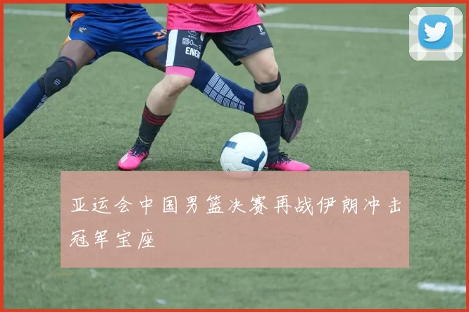 亚运会中国男篮决赛再战伊朗冲击冠军宝座