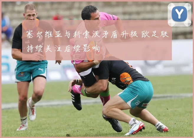塞尔维亚与科索沃矛盾升级 欧足联持续关注后续影响