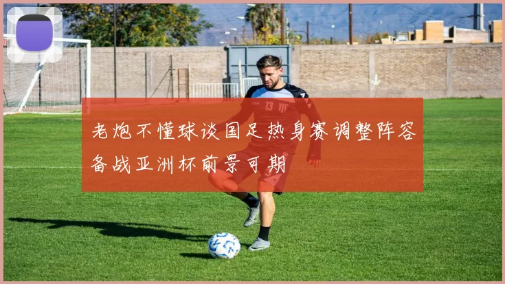 老炮不懂球谈国足热身赛调整阵容备战亚洲杯前景可期