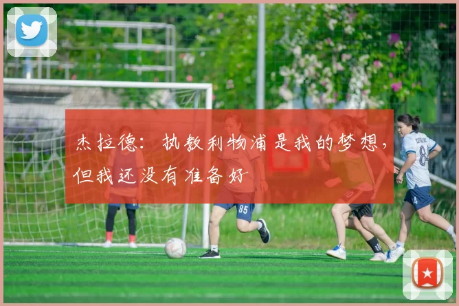 杰拉德：执教利物浦是我的梦想，但我还没有准备好