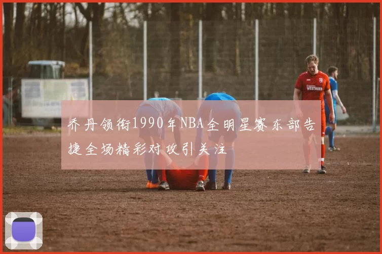 乔丹领衔1990年NBA全明星赛东部告捷全场精彩对攻引关注