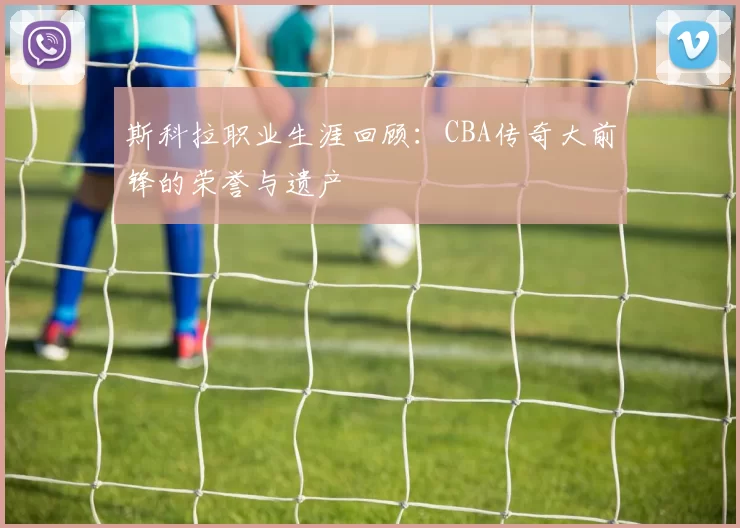 斯科拉职业生涯回顾：CBA传奇大前锋的荣誉与遗产