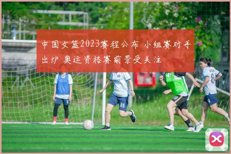 中国女篮2023赛程公布 小组赛对手出炉 奥运资格赛前景受关注