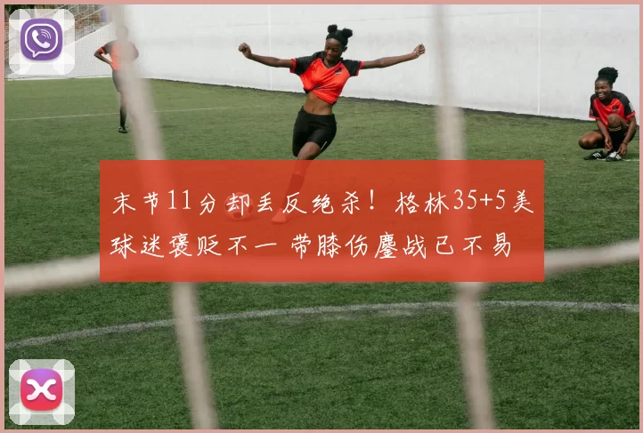 末节11分却丢反绝杀！格林35+5美球迷褒贬不一 带膝伤鏖战已不易