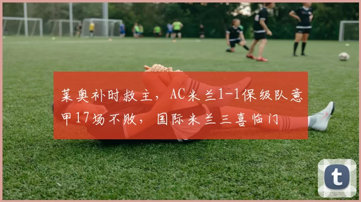 莱奥补时救主，AC米兰1-1保级队意甲17场不败，国际米兰三喜临门