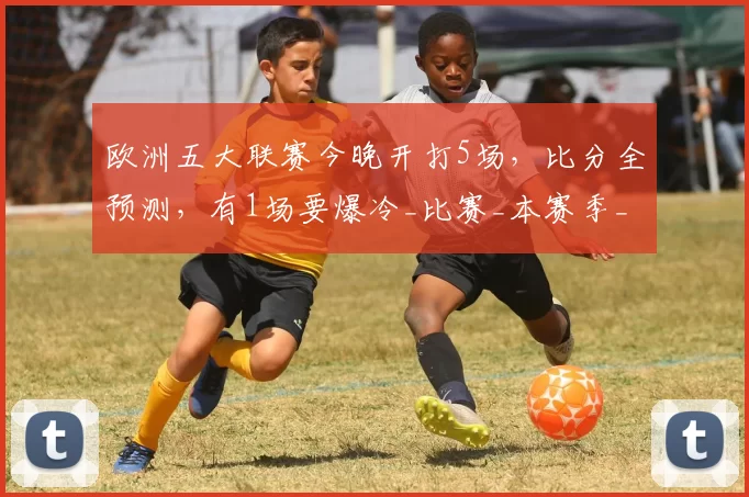 欧洲五大联赛今晚开打5场，比分全预测，有1场要爆冷_比赛_本赛季_欧冠