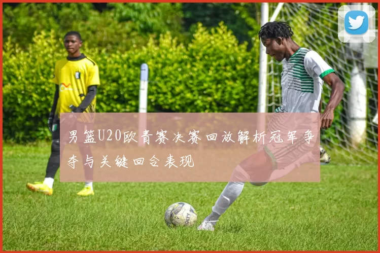 男篮U20欧青赛决赛回放解析冠军争夺与关键回合表现