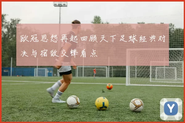 欧冠恩怨再起回顾天下足球经典对决与宿敌交锋看点