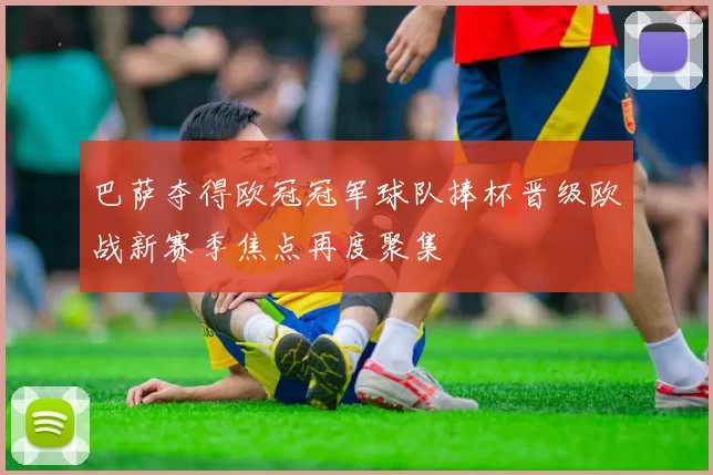 巴萨夺得欧冠冠军球队捧杯晋级欧战新赛季焦点再度聚集