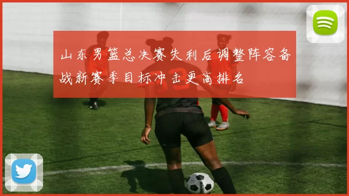 山东男篮总决赛失利后调整阵容备战新赛季目标冲击更高排名